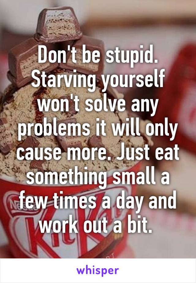 Don't be stupid. Starving yourself won't solve any problems it will only cause more. Just eat something small a few times a day and work out a bit. 