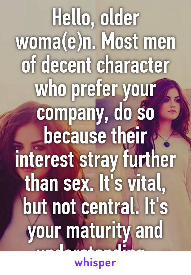 Hello, older woma(e)n. Most men of decent character who prefer your company, do so because their interest stray further than sex. It's vital, but not central. It's your maturity and understanding. 