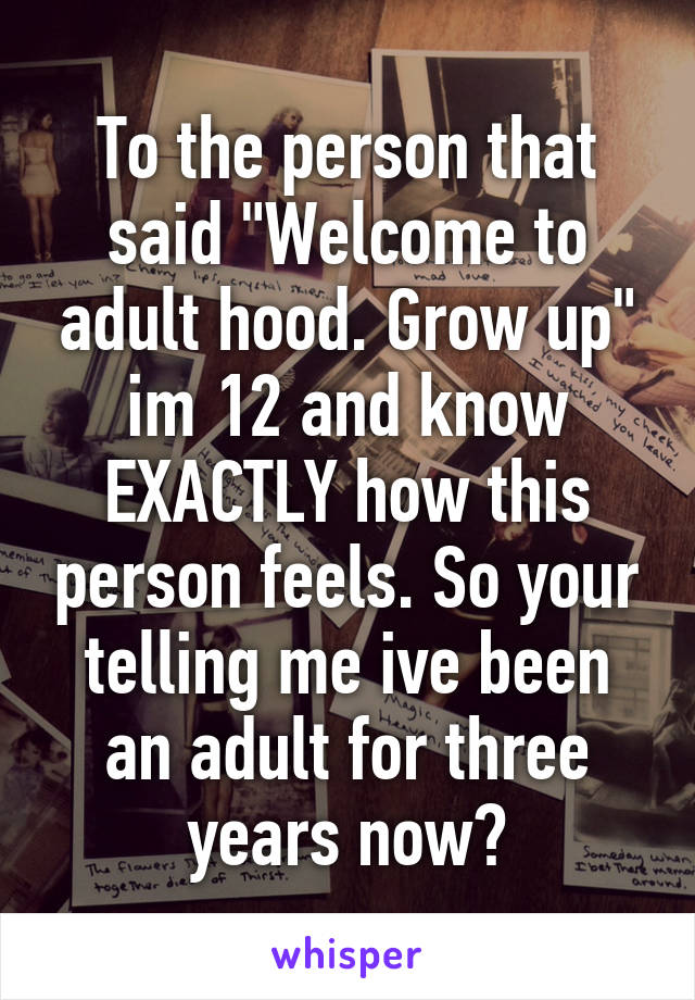 To the person that said "Welcome to adult hood. Grow up" im 12 and know EXACTLY how this person feels. So your telling me ive been an adult for three years now?