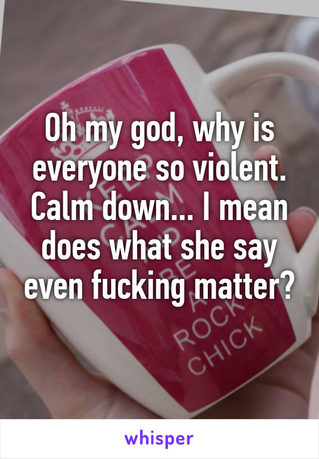 Oh my god, why is everyone so violent. Calm down... I mean does what she say even fucking matter? 