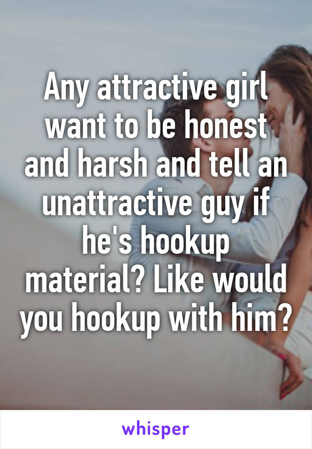 Any attractive girl want to be honest and harsh and tell an unattractive guy if he's hookup material? Like would you hookup with him? 