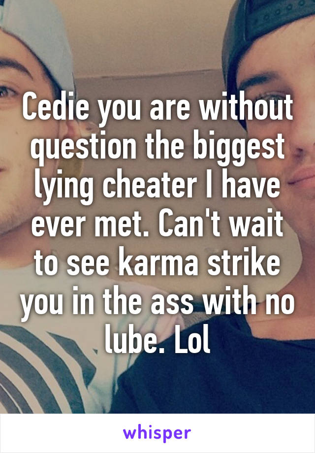Cedie you are without question the biggest lying cheater I have ever met. Can't wait to see karma strike you in the ass with no lube. Lol