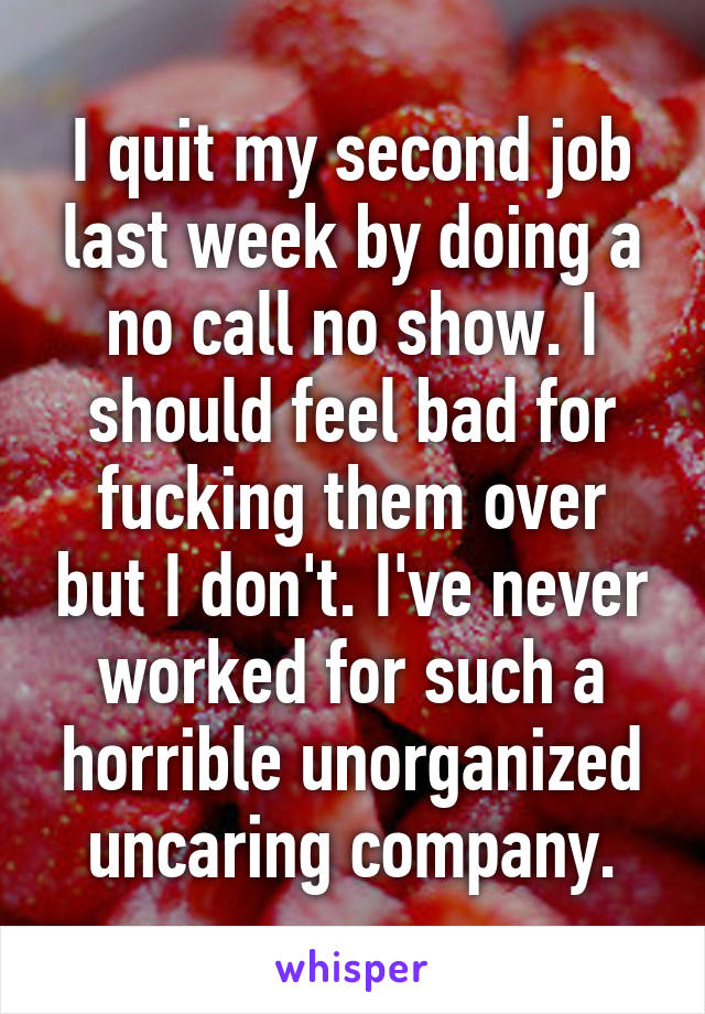I quit my second job last week by doing a no call no show. I should feel bad for fucking them over but I don't. I've never worked for such a horrible unorganized uncaring company.