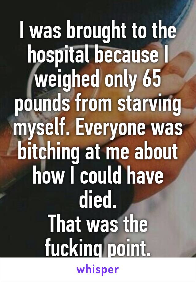 I was brought to the hospital because I weighed only 65 pounds from starving myself. Everyone was bitching at me about how I could have died.
That was the fucking point.