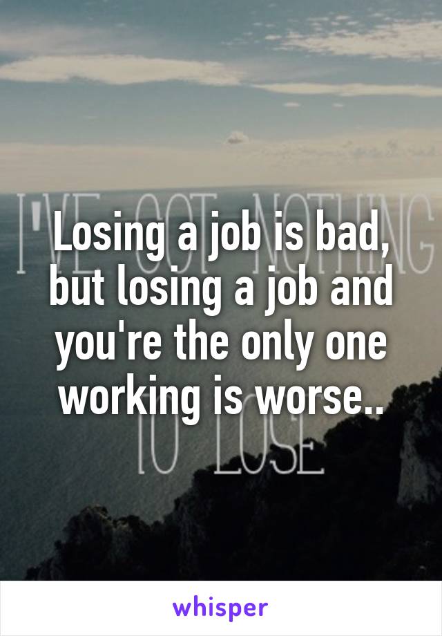 Losing a job is bad, but losing a job and you're the only one working is worse..
