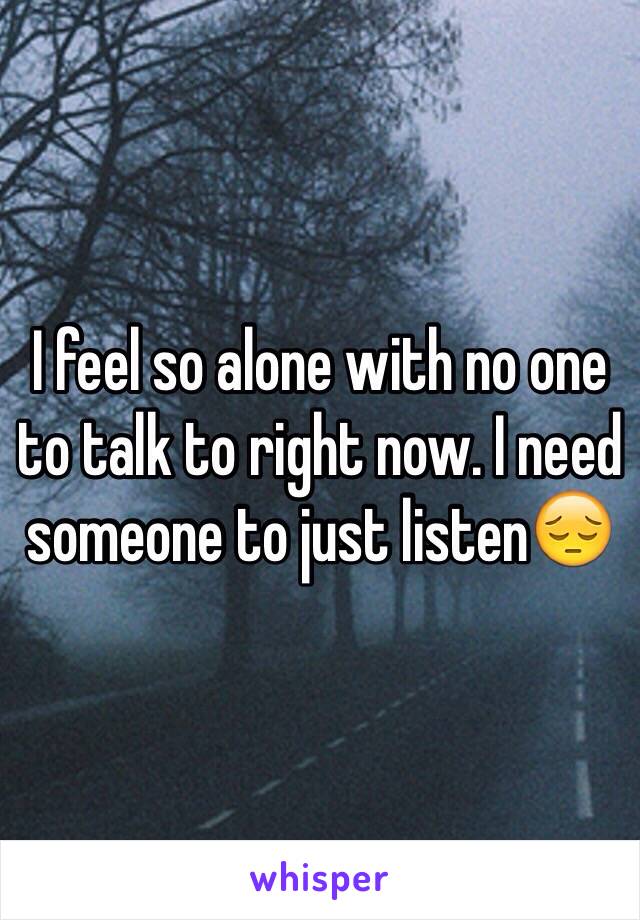 I feel so alone with no one to talk to right now. I need someone to just listen😔