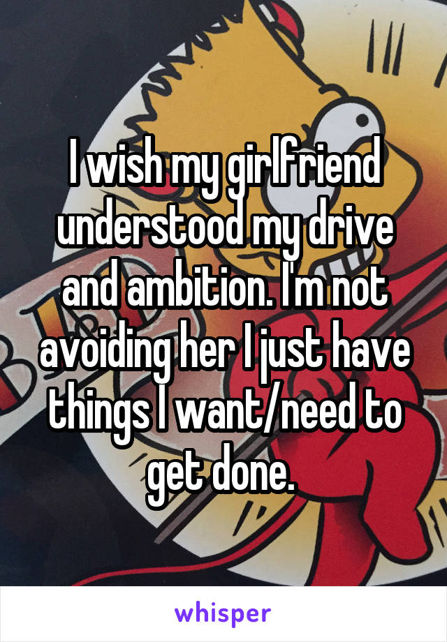 I wish my girlfriend understood my drive and ambition. I'm not avoiding her I just have things I want/need to get done. 