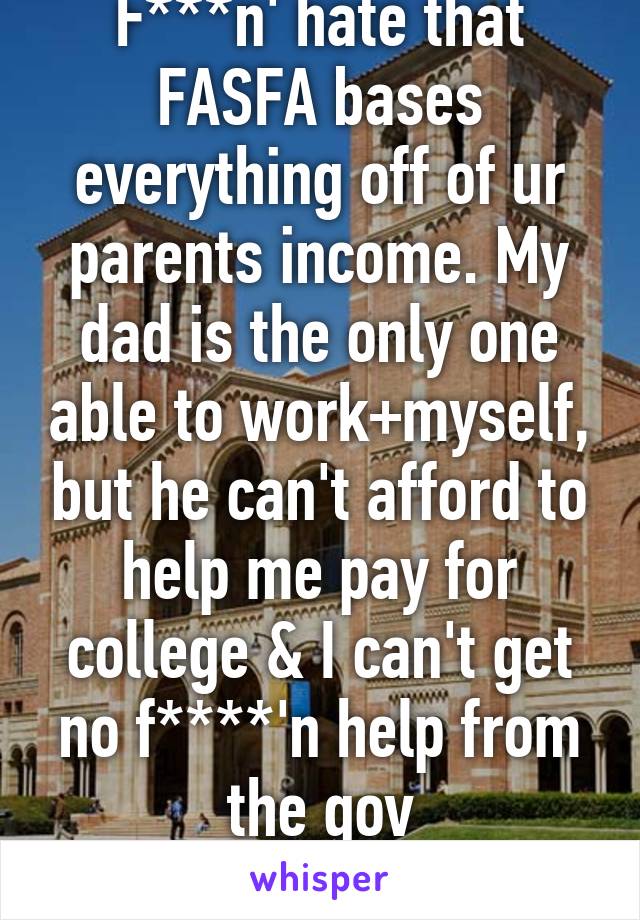 F***n' hate that FASFA bases everything off of ur parents income. My dad is the only one able to work+myself, but he can't afford to help me pay for college & I can't get no f****'n help from the gov
