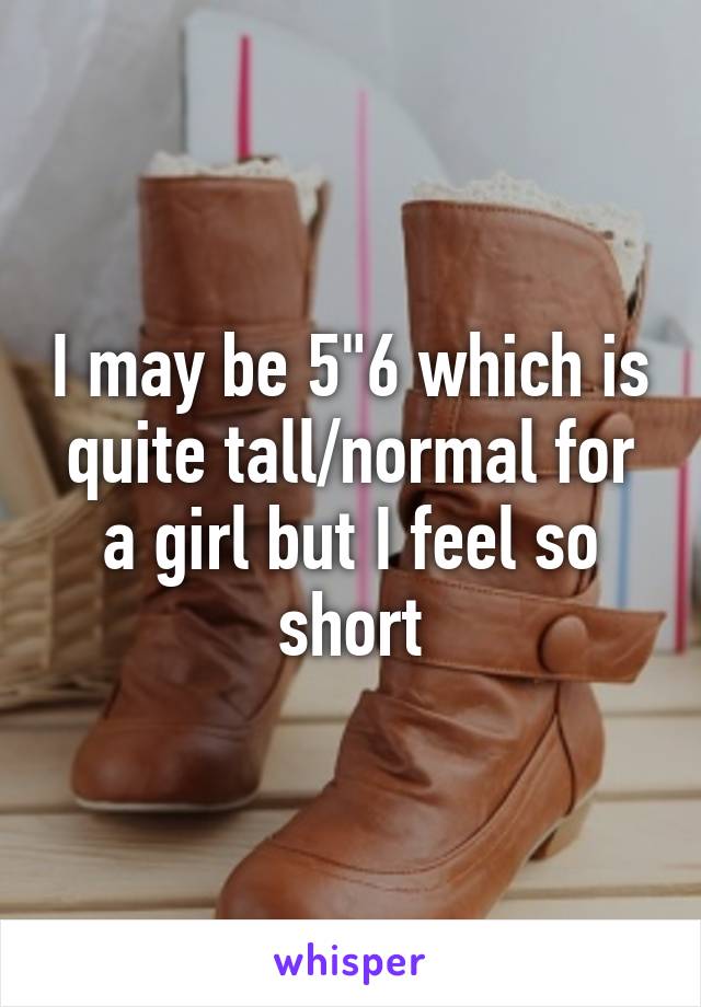 I may be 5"6 which is quite tall/normal for a girl but I feel so short