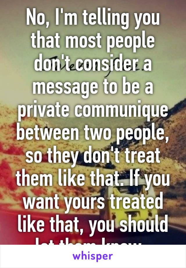 No, I'm telling you that most people don't consider a message to be a private communique between two people, so they don't treat them like that. If you want yours treated like that, you should let them know. 