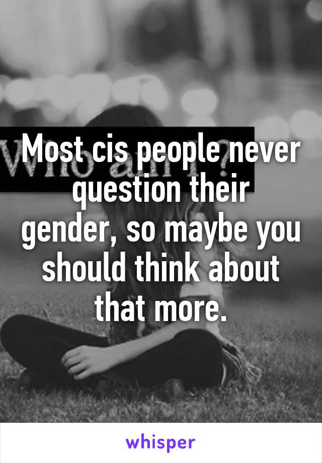 Most cis people never question their gender, so maybe you should think about that more.