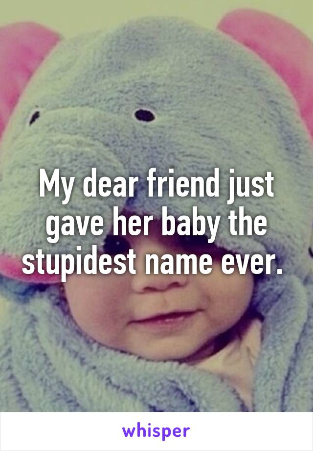 My dear friend just gave her baby the stupidest name ever. 