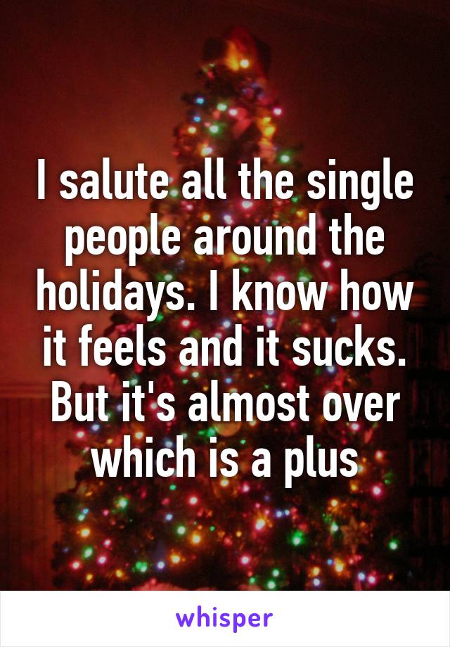 I salute all the single people around the holidays. I know how it feels and it sucks. But it's almost over which is a plus