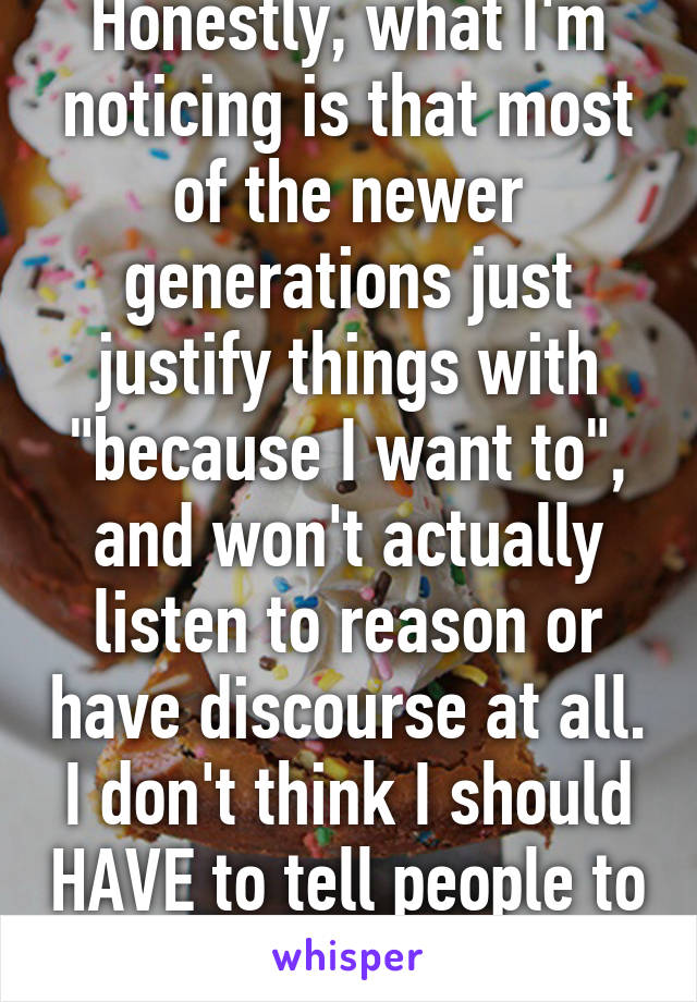 Honestly, what I'm noticing is that most of the newer generations just justify things with "because I want to", and won't actually listen to reason or have discourse at all. I don't think I should HAVE to tell people to critically think.