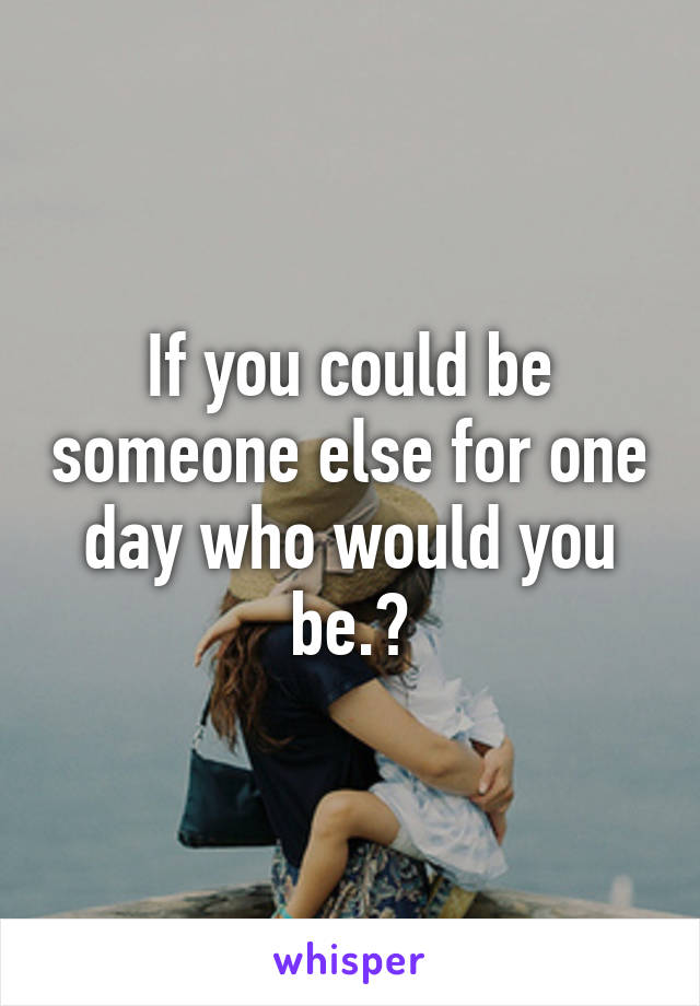If you could be someone else for one day who would you be.?