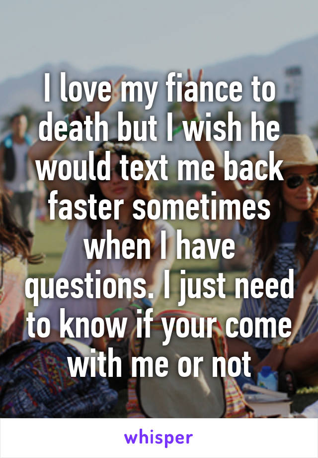 I love my fiance to death but I wish he would text me back faster sometimes when I have questions. I just need to know if your come with me or not