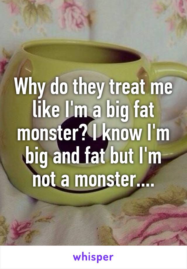 Why do they treat me like I'm a big fat monster? I know I'm big and fat but I'm not a monster....