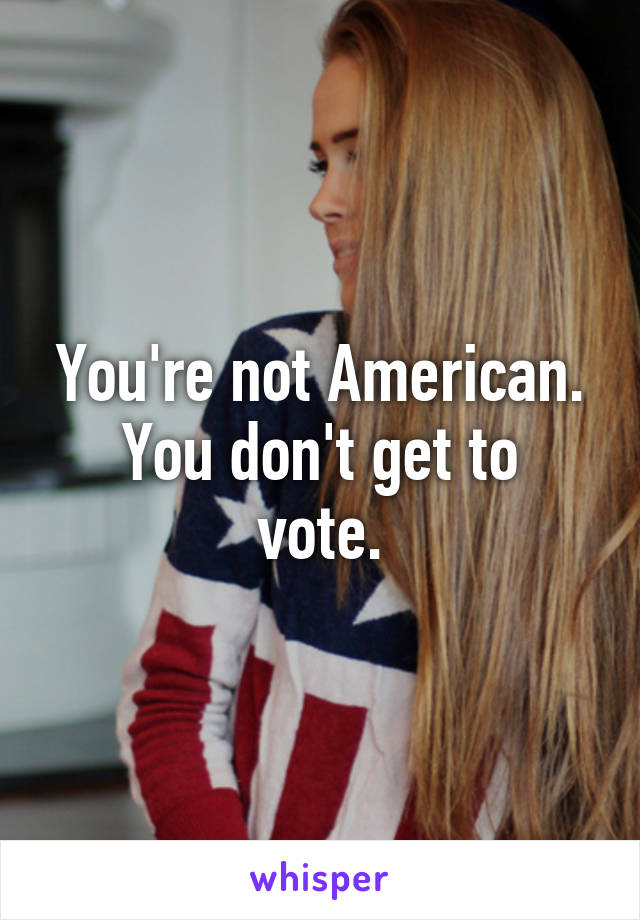 You're not American.
You don't get to vote.