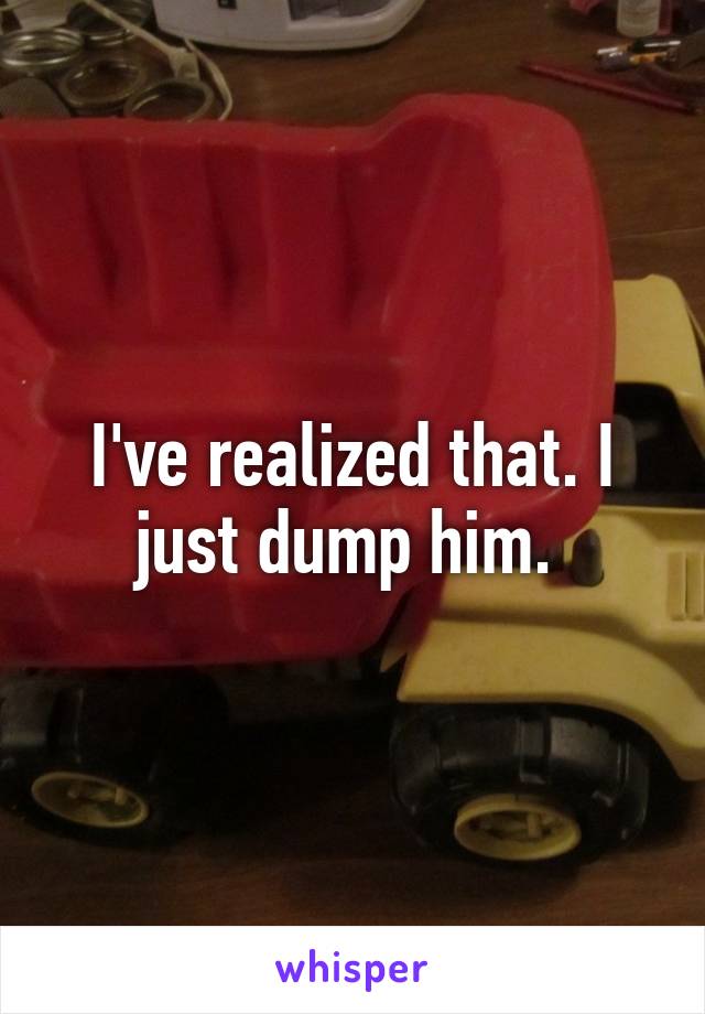 I've realized that. I just dump him. 