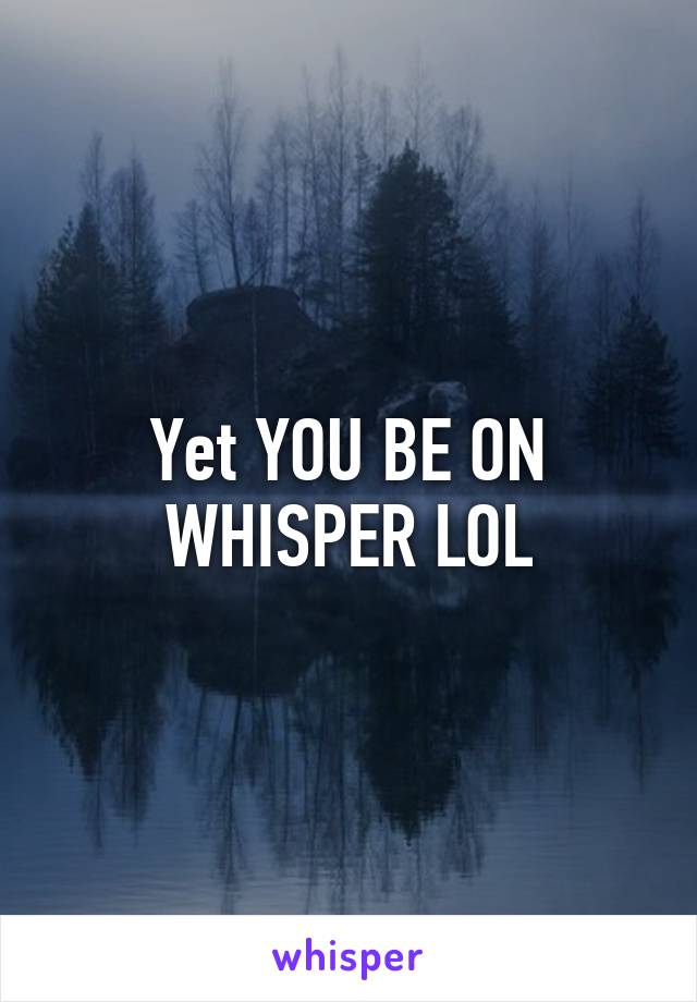 Yet YOU BE ON WHISPER LOL