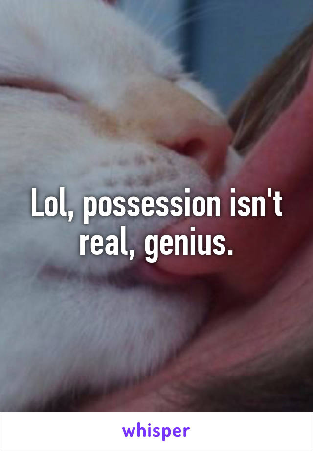 Lol, possession isn't real, genius.