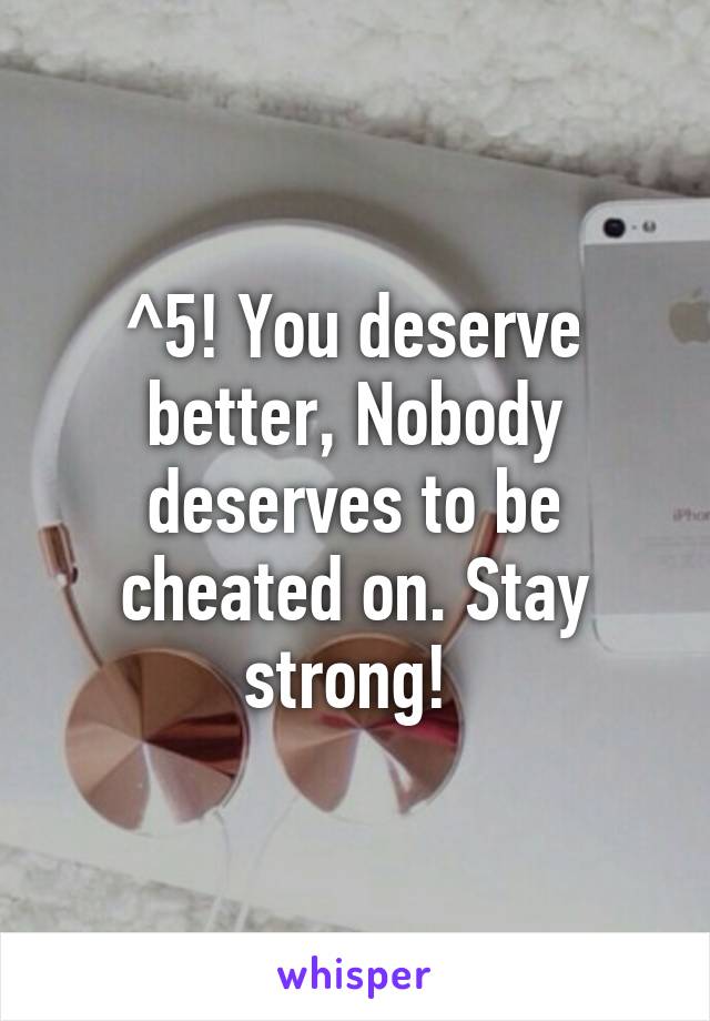 ^5! You deserve better, Nobody deserves to be cheated on. Stay strong! 