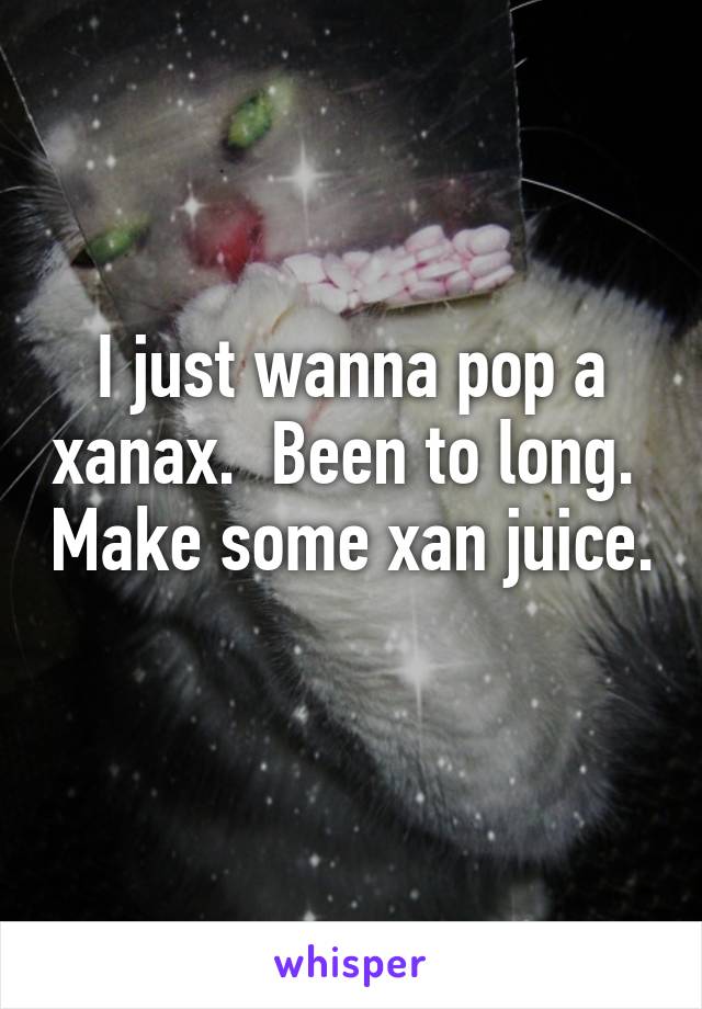 I just wanna pop a xanax.  Been to long.  Make some xan juice.  