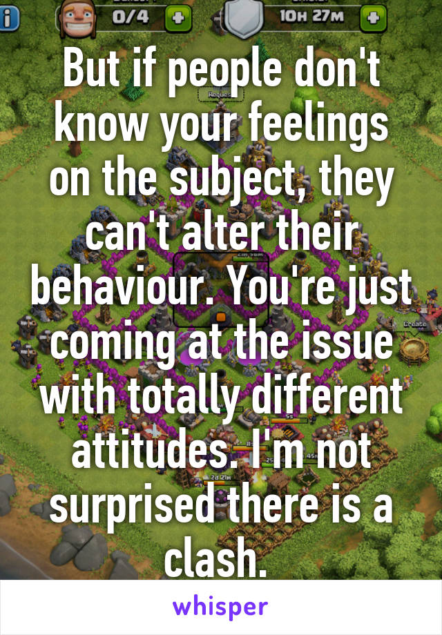 But if people don't know your feelings on the subject, they can't alter their behaviour. You're just coming at the issue with totally different attitudes. I'm not surprised there is a clash. 