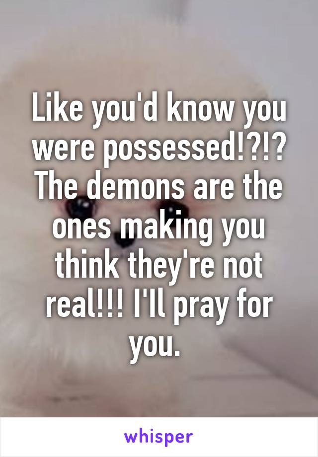 Like you'd know you were possessed!?!? The demons are the ones making you think they're not real!!! I'Il pray for you. 