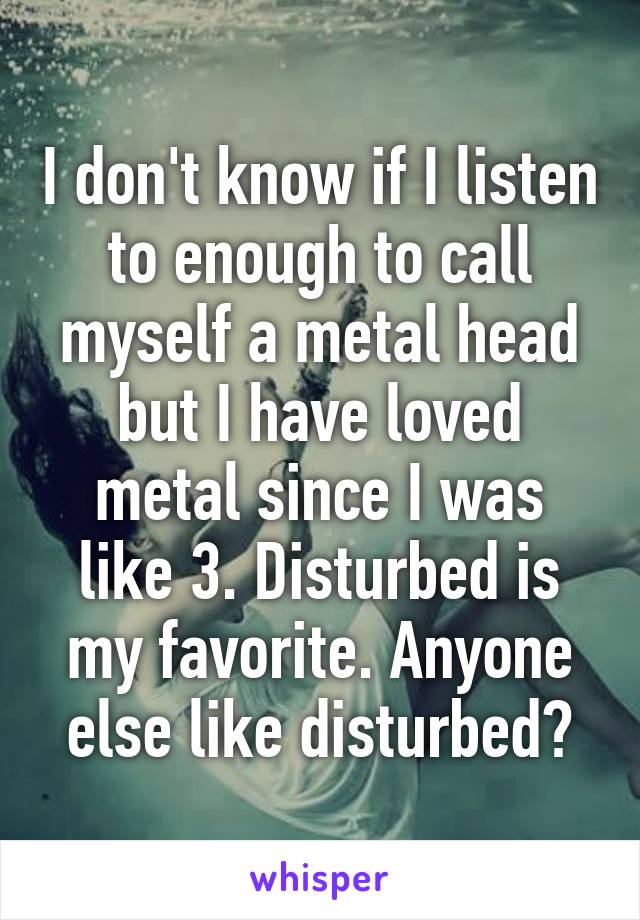 I don't know if I listen to enough to call myself a metal head but I have loved metal since I was like 3. Disturbed is my favorite. Anyone else like disturbed?