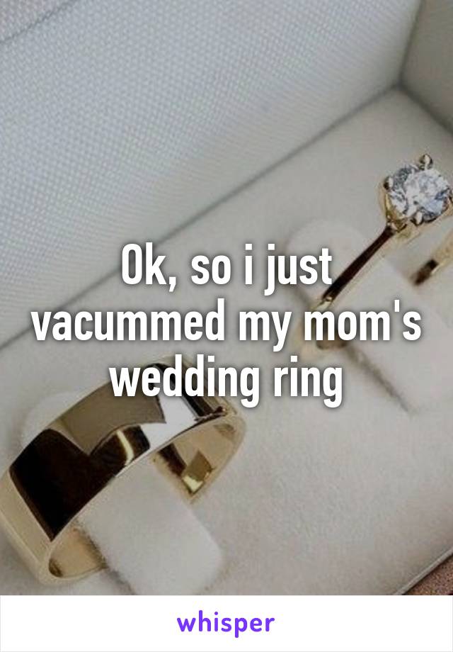 Ok, so i just vacummed my mom's wedding ring