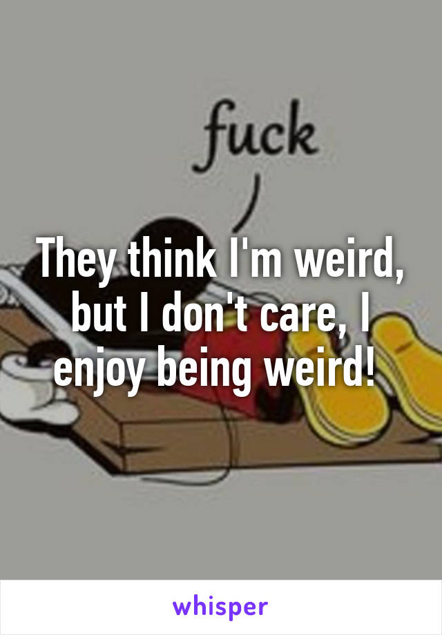 They think I'm weird, but I don't care, I enjoy being weird! 