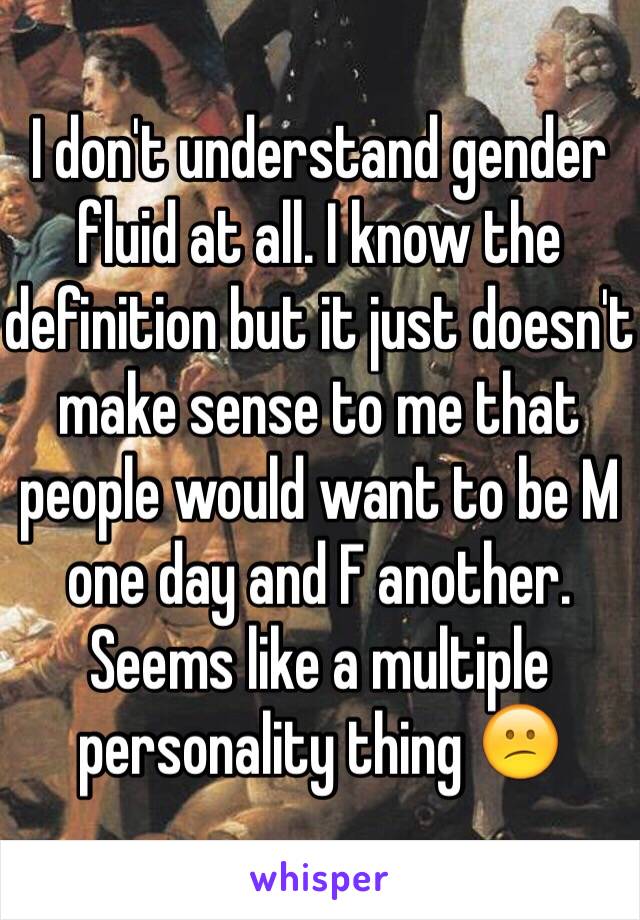 I don't understand gender fluid at all. I know the definition but it just doesn't make sense to me that people would want to be M one day and F another. Seems like a multiple personality thing 😕