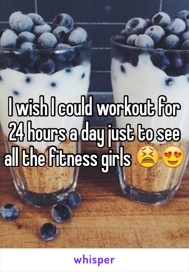 I wish I could workout for 24 hours a day just to see all the fitness girls 😫😍