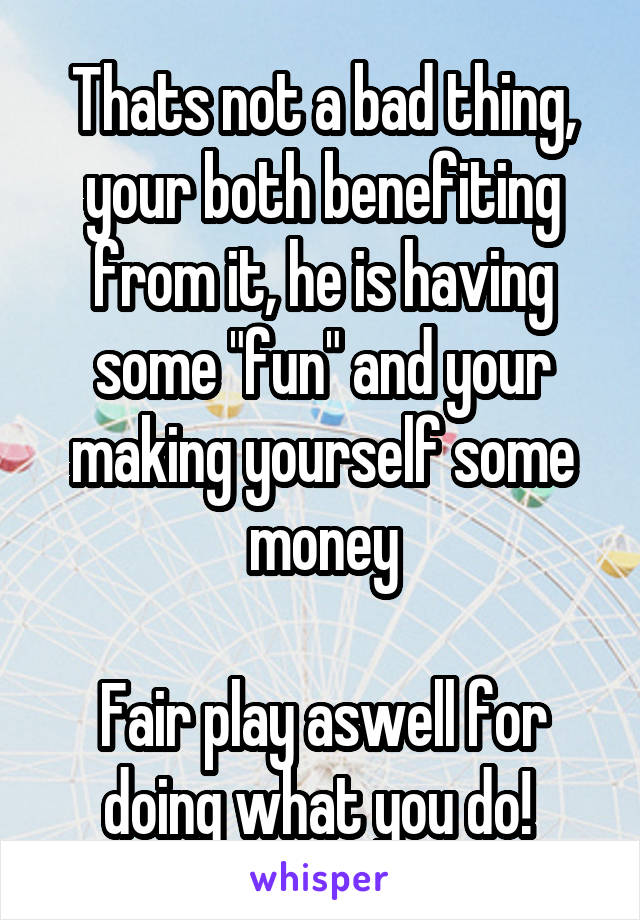 Thats not a bad thing, your both benefiting from it, he is having some "fun" and your making yourself some money

Fair play aswell for doing what you do! 