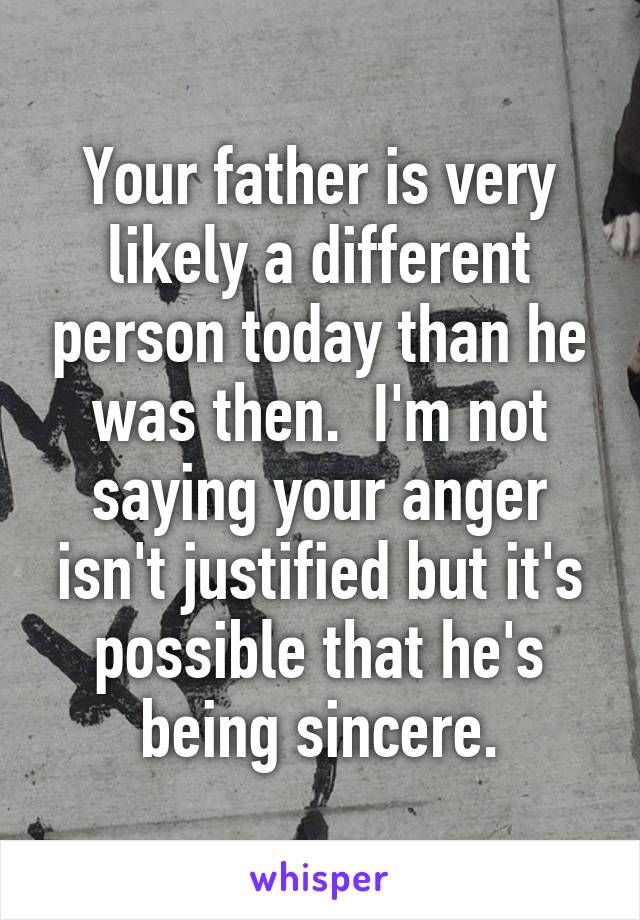 Your father is very likely a different person today than he was then.  I'm not saying your anger isn't justified but it's possible that he's being sincere.