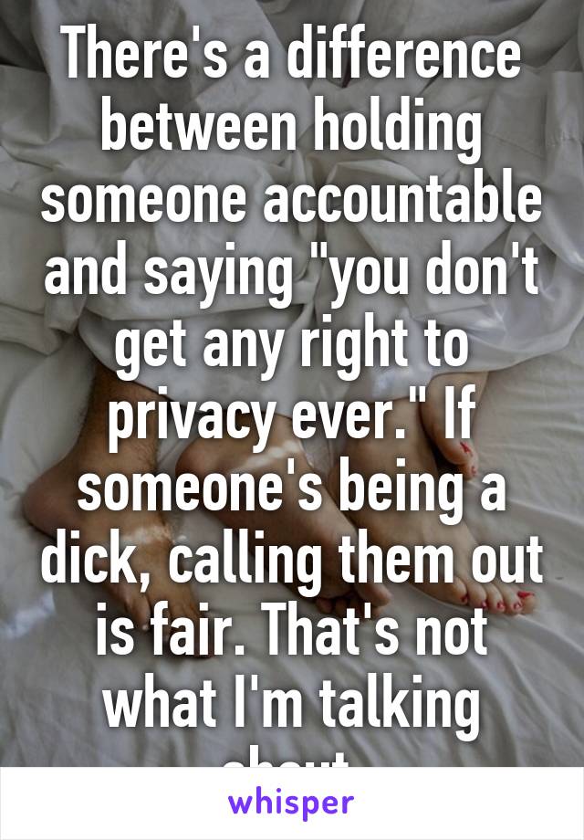 There's a difference between holding someone accountable and saying "you don't get any right to privacy ever." If someone's being a dick, calling them out is fair. That's not what I'm talking about.