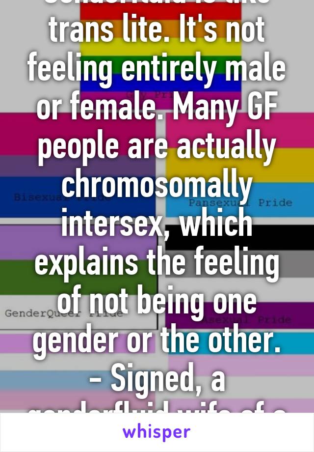 Genderfluid is like trans lite. It's not feeling entirely male or female. Many GF people are actually chromosomally intersex, which explains the feeling of not being one gender or the other.
- Signed, a genderfluid wife of a transman