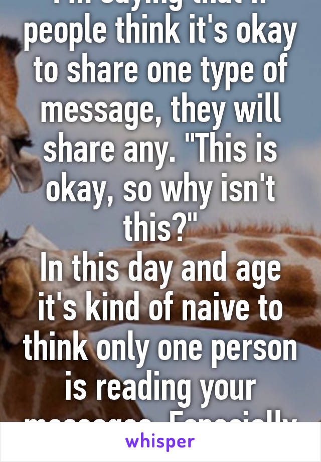 I'm saying that if people think it's okay to share one type of message, they will share any. "This is okay, so why isn't this?"
In this day and age it's kind of naive to think only one person is reading your messages. Especially if it's...