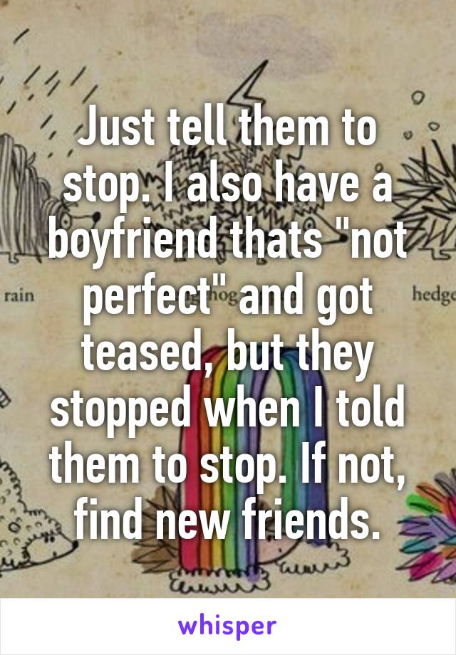 Just tell them to stop. I also have a boyfriend thats "not perfect" and got teased, but they stopped when I told them to stop. If not, find new friends.