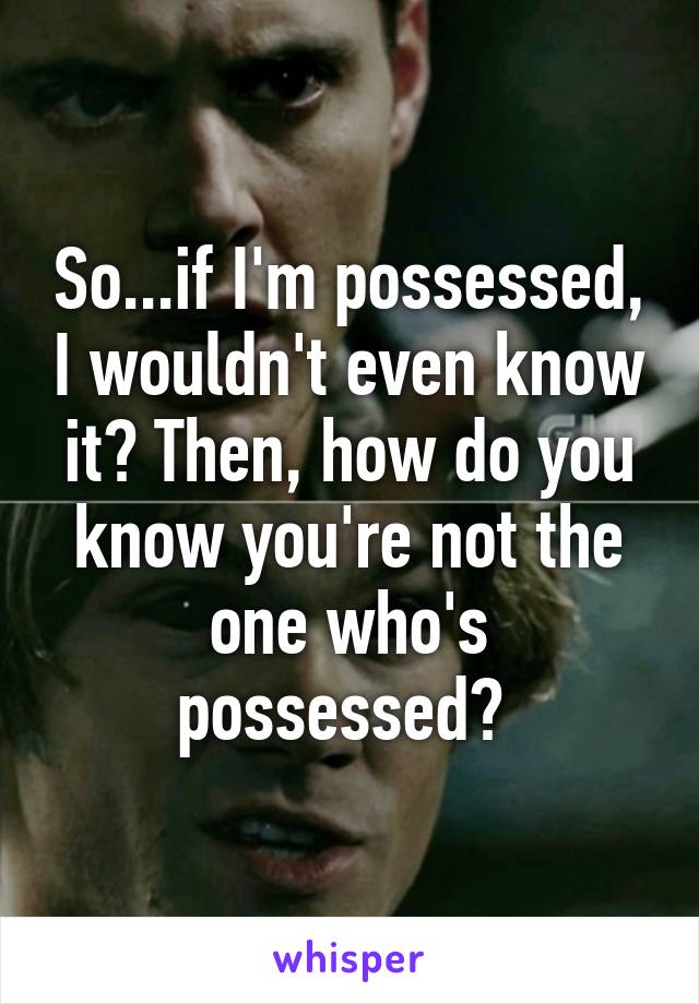 So...if I'm possessed, I wouldn't even know it? Then, how do you know you're not the one who's possessed? 