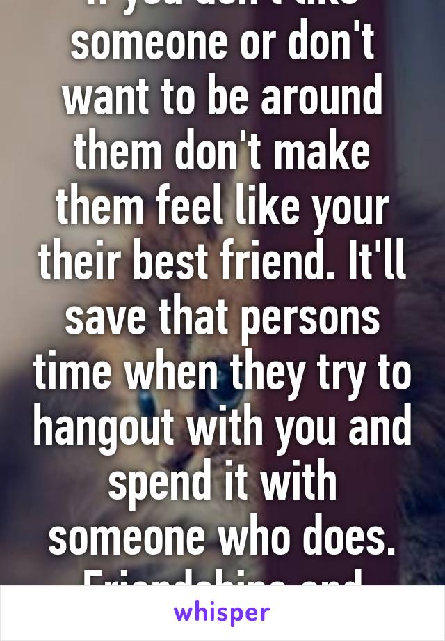 If you don't like someone or don't want to be around them don't make them feel like your their best friend. It'll save that persons time when they try to hangout with you and spend it with someone who does. Friendships and relationship