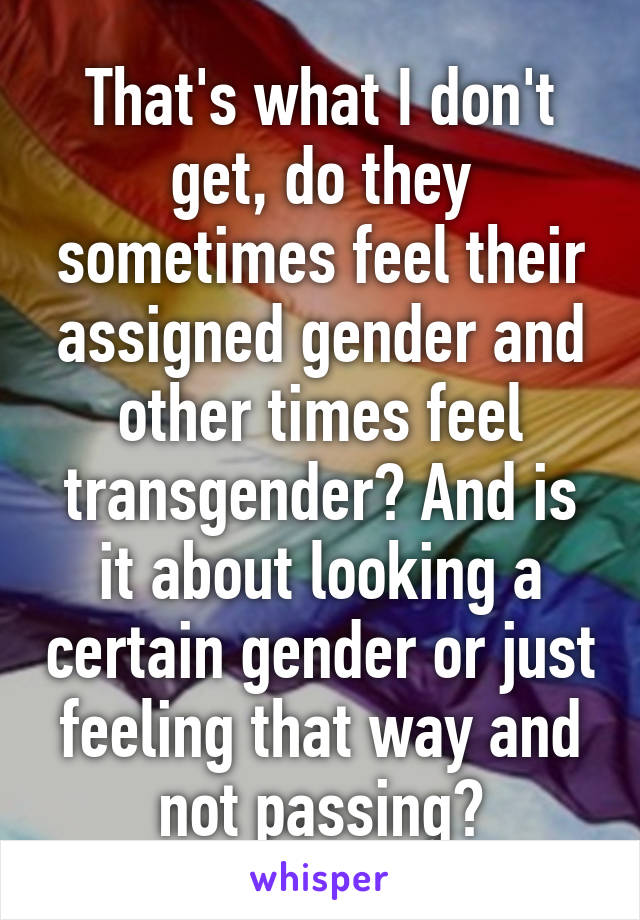 That's what I don't get, do they sometimes feel their assigned gender and other times feel transgender? And is it about looking a certain gender or just feeling that way and not passing?