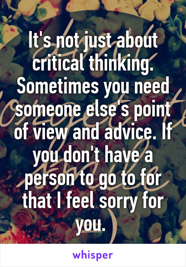 It's not just about critical thinking. Sometimes you need someone else's point of view and advice. If you don't have a person to go to for that I feel sorry for you. 