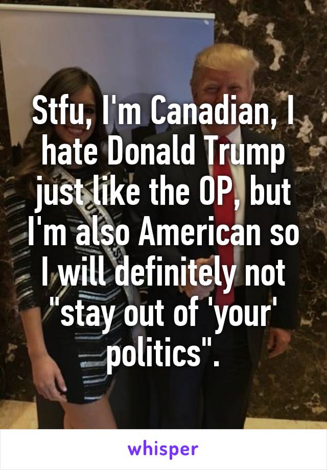 Stfu, I'm Canadian, I hate Donald Trump just like the OP, but I'm also American so I will definitely not "stay out of 'your' politics".