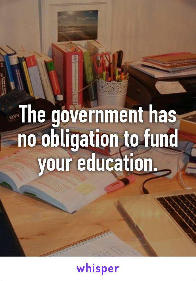 The government has no obligation to fund your education.