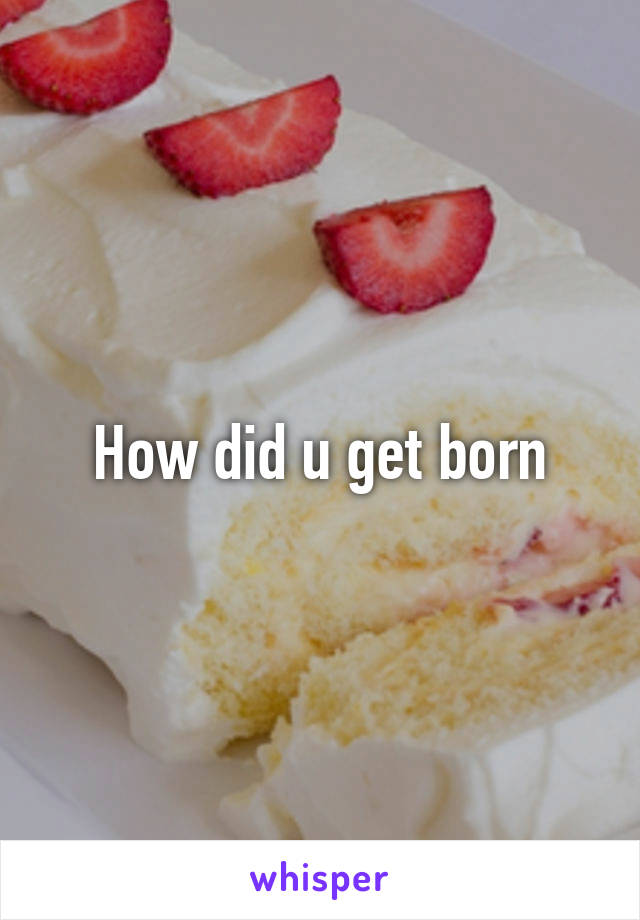 How did u get born