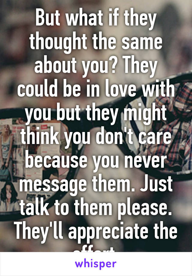 But what if they thought the same about you? They could be in love with you but they might think you don't care because you never message them. Just talk to them please. They'll appreciate the effort.