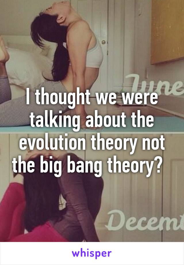 I thought we were talking about the evolution theory not the big bang theory?  