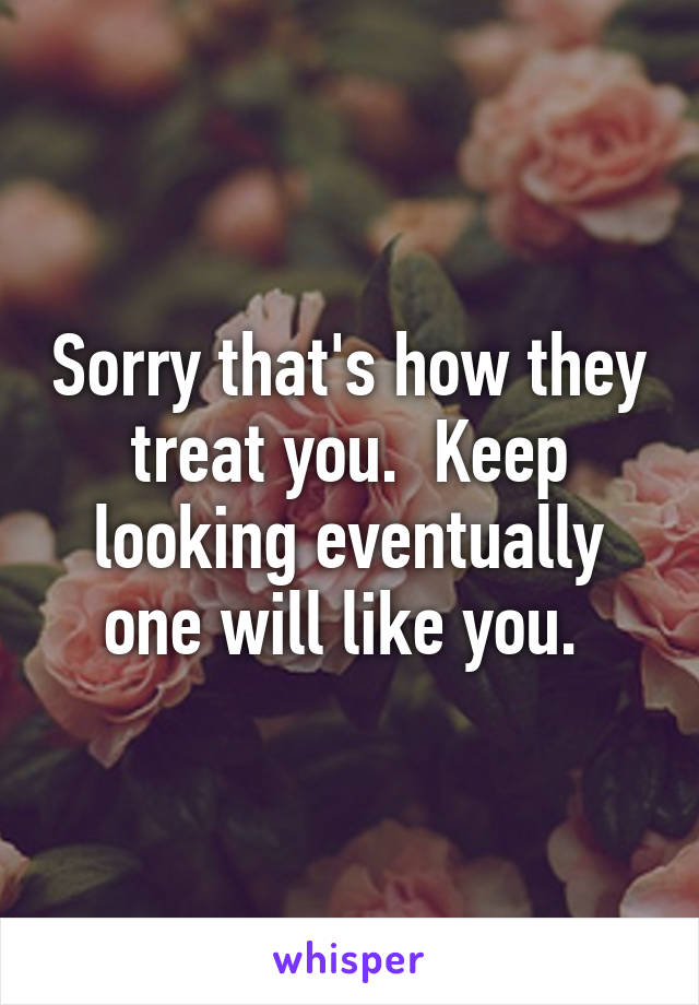 Sorry that's how they treat you.  Keep looking eventually one will like you. 